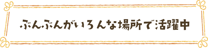 ぶんぶんがいろんな場所で活躍中